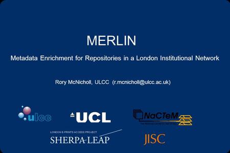 MERLIN Metadata Enrichment for Repositories in a London Institutional Network Rory McNicholl, ULCC