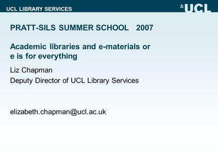 UCL LIBRARY SERVICES PRATT-SILS SUMMER SCHOOL 2007 Academic libraries and e-materials or e is for everything Liz Chapman Deputy Director of UCL Library.