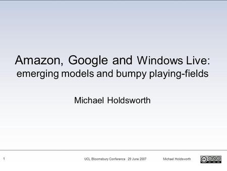 UCL Bloomsbury Conference 29 June 2007 Michael Holdsworth 1 Amazon, Google and Windows Live: emerging models and bumpy playing-fields Michael Holdsworth.