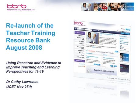Re-launch of the Teacher Training Resource Bank August 2008 Using Research and Evidence to Improve Teaching and Learning Perspectives for 11-19 Dr Cathy.