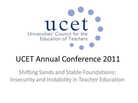 UCET Annual Conference 2011 Shifting Sands and Stable Foundations: Insecurity and Instability in Teacher Education.