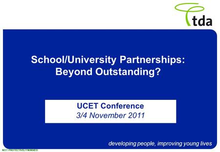 Developing people, improving young lives NOT PROTECTIVELY MARKED School/University Partnerships: Beyond Outstanding? UCET Conference 3/4 November 2011.