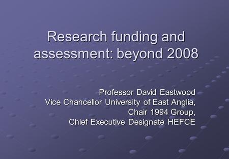 Research funding and assessment: beyond 2008 Professor David Eastwood Vice Chancellor University of East Anglia, Chair 1994 Group, Chief Executive Designate.