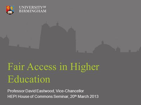 Fair Access in Higher Education Professor David Eastwood, Vice-Chancellor HEPI House of Commons Seminar, 20 th March 2013.