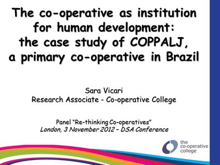 The co-operative as institution for human development: the case study of COPPALJ, a primary co-operative in Brazil Sara Vicari Research Associate - Co-operative.