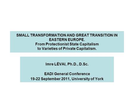 SMALL TRANSFORMATION AND GREAT TRANSITION IN EASTERN EUROPE. From Protectionist State Capitalism to Varieties of Private Capitalism. Imre LÉVAI, Ph.D.,