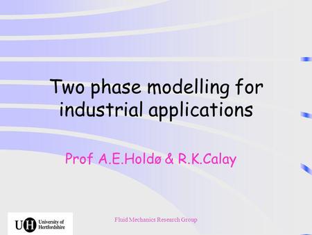 Fluid Mechanics Research Group Two phase modelling for industrial applications Prof A.E.Holdø & R.K.Calay.