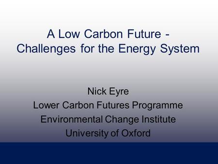 A Low Carbon Future - Challenges for the Energy System Nick Eyre Lower Carbon Futures Programme Environmental Change Institute University of Oxford.