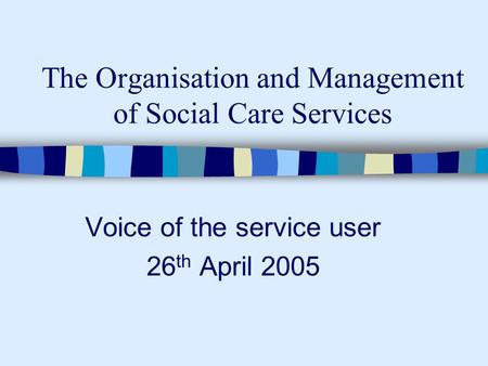 The Organisation and Management of Social Care Services Voice of the service user 26 th April 2005.
