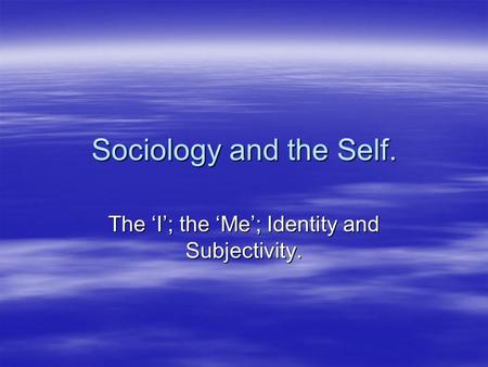 The ‘I’; the ‘Me’; Identity and Subjectivity.