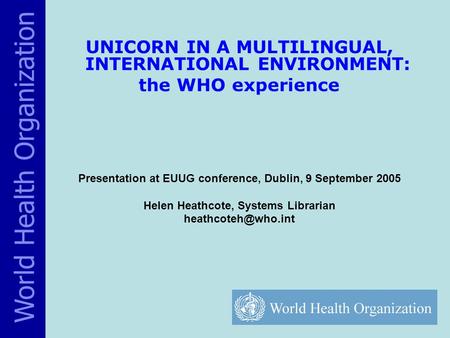 UNICORN IN A MULTILINGUAL, INTERNATIONAL ENVIRONMENT: the WHO experience Presentation at EUUG conference, Dublin, 9 September 2005 Helen Heathcote, Systems.