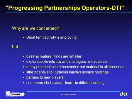 PP/32/01 PD/st0601_4.PPT Progressing Partnerships Operators-DTI Why are we concerned? Short term activity is improving but basin is mature, finds are.