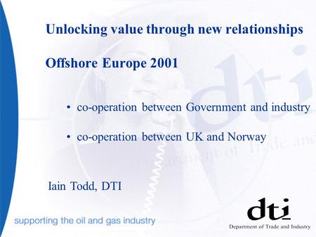 Unlocking value through new relationships Offshore Europe 2001 co-operation between Government and industry co-operation between UK and Norway Iain Todd,