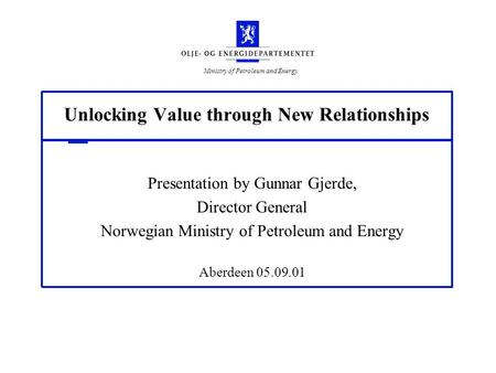Ministry of Petroleum and Energy Unlocking Value through New Relationships Presentation by Gunnar Gjerde, Director General Norwegian Ministry of Petroleum.