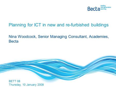 Planning for ICT in new and re-furbished buildings Nina Woodcock, Senior Managing Consultant, Academies, Becta BETT 08 Thursday, 10 January 2008.