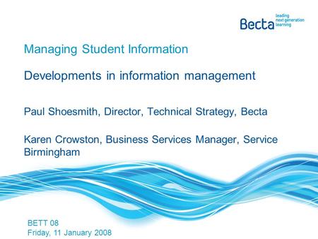 Managing Student Information Developments in information management Paul Shoesmith, Director, Technical Strategy, Becta Karen Crowston, Business Services.