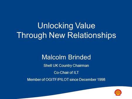 Unlocking Value Through New Relationships Malcolm Brinded Shell UK Country Chairman Co-Chair of ILT Member of OGITF/PILOT since December 1998.
