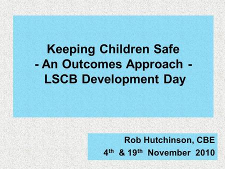 Keeping Children Safe - An Outcomes Approach - LSCB Development Day Rob Hutchinson, CBE 4 th & 19 th November 2010.
