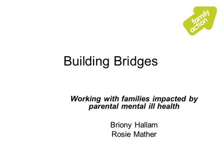 Building Bridges Working with families impacted by parental mental ill health Briony Hallam Rosie Mather.
