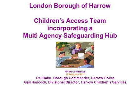 London Borough of Harrow Childrens Access Team incorporating a Multi Agency Safeguarding Hub MASH Conference 15 February 2011 Dal Babu, Borough Commander,
