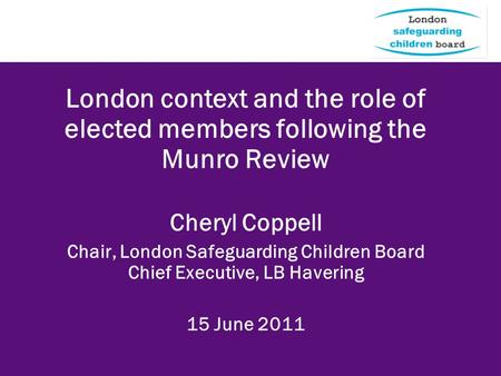 London context and the role of elected members following the Munro Review Cheryl Coppell Chair, London Safeguarding Children Board Chief Executive, LB.
