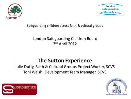 Safeguarding children across faith & cultural groups London Safeguarding Children Board 3 rd April 2012 The Sutton Experience Julie Duffy, Faith & Cultural.