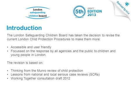 Introduction The London Safeguarding Children Board has taken the decision to revise the current London Child Protection Procedures to make them more: