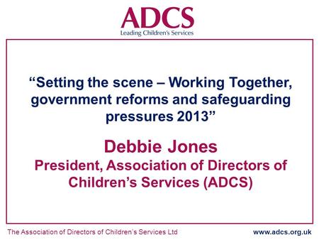 The Association of Directors of Childrens Services Ltd www.adcs.org.uk Setting the scene – Working Together, government reforms and safeguarding pressures.