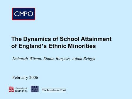 The Dynamics of School Attainment of England s Ethnic Minorities Deborah Wilson, Simon Burgess, Adam Briggs February 2006.