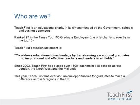 Who are we? Teach First is an educational charity in its 6 th year funded by the Government, schools and business sponsors. Ranked 9 th in the Times Top.