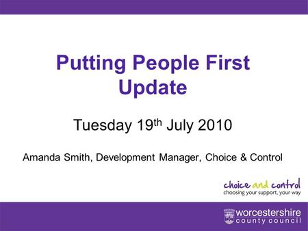 Www.worcestershire.gov.uk Putting People First Update Tuesday 19 th July 2010 Amanda Smith, Development Manager, Choice & Control.