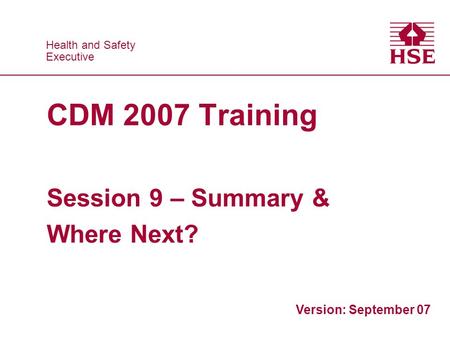 Health and Safety Executive Health and Safety Executive CDM 2007 Training Session 9 – Summary & Where Next? Version: September 07.