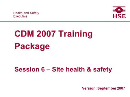 Health and Safety Executive Health and Safety Executive CDM 2007 Training Package Session 6 – Site health & safety Version: September 2007.