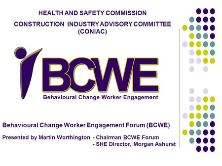 Behavioural Change Worker Engagement Forum (BCWE) Presented by Martin Worthington - Chairman BCWE Forum - SHE Director, Morgan Ashurst HEALTH AND SAFETY.