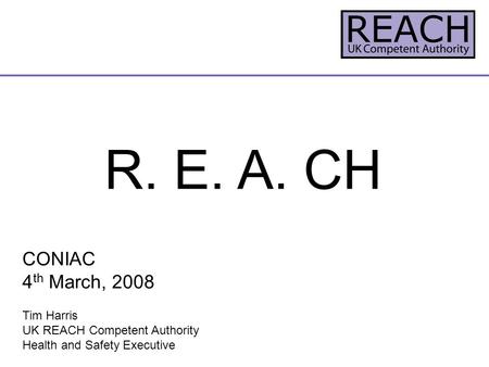 R. E. A. CH CONIAC 4 th March, 2008 Tim Harris UK REACH Competent Authority Health and Safety Executive.