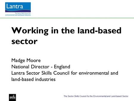 The Sector Skills Council for the Environmental and Land-based Sector Working in the land-based sector Madge Moore National Director - England Lantra Sector.