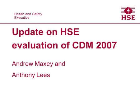 Health and Safety Executive Health and Safety Executive Update on HSE evaluation of CDM 2007 Andrew Maxey and Anthony Lees.