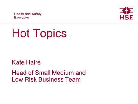Health and Safety Executive Health and Safety Executive Hot Topics Kate Haire Head of Small Medium and Low Risk Business Team.