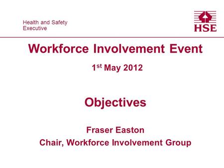 Health and Safety Executive Health and Safety Executive Workforce Involvement Event 1 st May 2012 Objectives Fraser Easton Chair, Workforce Involvement.