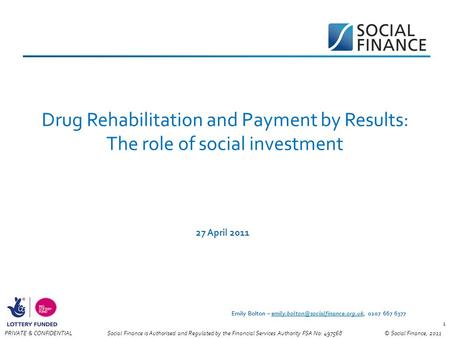© Social Finance, 2011PRIVATE & CONFIDENTIAL 1 Drug Rehabilitation and Payment by Results: The role of social investment 27 April 2011 Social Finance is.