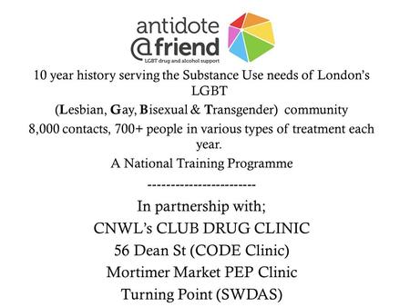10 year history serving the Substance Use needs of Londons LGBT ( L esbian, G ay, B isexual & T ransgender) community 8,000 contacts, 700+ people in various.