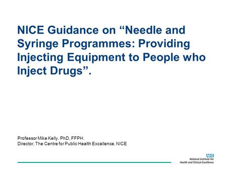 NICE Guidance on Needle and Syringe Programmes: Providing Injecting Equipment to People who Inject Drugs. Professor Mike Kelly, PhD, FFPH. Director, The.