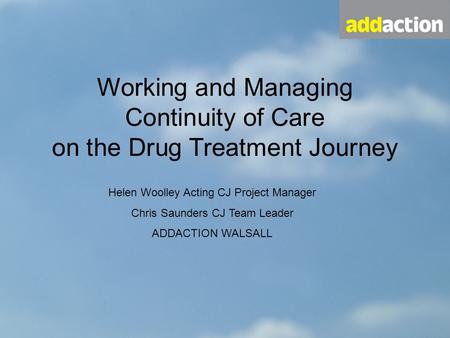 Working and Managing Continuity of Care on the Drug Treatment Journey Helen Woolley Acting CJ Project Manager Chris Saunders CJ Team Leader ADDACTION WALSALL.