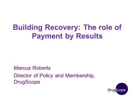 Building Recovery: The role of Payment by Results Marcus Roberts Director of Policy and Membership, DrugScope.
