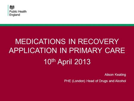 MEDICATIONS IN RECOVERY APPLICATION IN PRIMARY CARE 10 th April 2013 Alison Keating PHE (London) Head of Drugs and Alcohol.