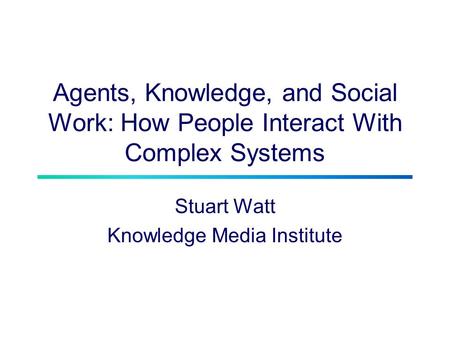 Agents, Knowledge, and Social Work: How People Interact With Complex Systems Stuart Watt Knowledge Media Institute.