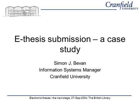 Electronic theses - the next stage, 27-Sep-2004, The British Library E-thesis submission – a case study Simon J. Bevan Information Systems Manager Cranfield.