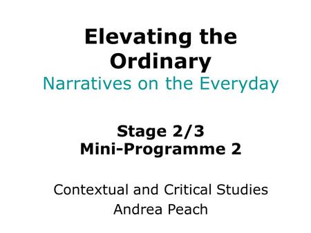 Stage 2/3 Mini-Programme 2 Contextual and Critical Studies Andrea Peach Elevating the Ordinary Narratives on the Everyday.