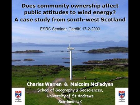 Does community ownership affect public attitudes to wind energy? A case study from south-west Scotland ESRC Seminar, Cardiff, 17-2-2009 Charles Warren.