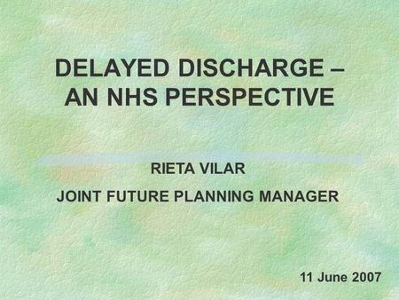DELAYED DISCHARGE – AN NHS PERSPECTIVE RIETA VILAR JOINT FUTURE PLANNING MANAGER 11 June 2007.